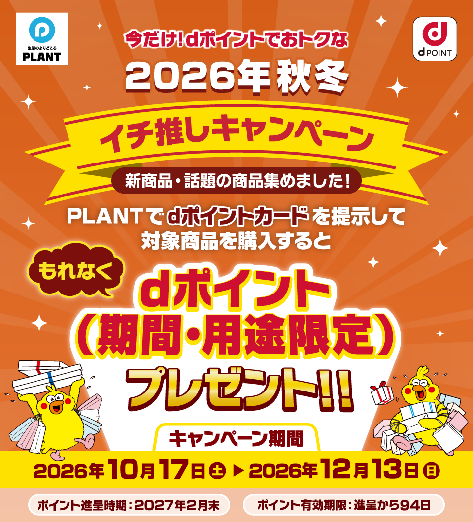 PLANT dポイント 今だけ！dポイントでおトクな 2026年秋冬イチ推しキャンペーン 新商品・話題の商品集めました！ PLANTでdポイントカードを提示して対象商品を購入するともれなくdポイント（期間・用途限定）プレゼント！！ キャンペーン期間 2026年10月17日（土）～2026年12月13日（日） ポイント進呈時期：2027年2月末 ポイント有効期限：進呈から94日