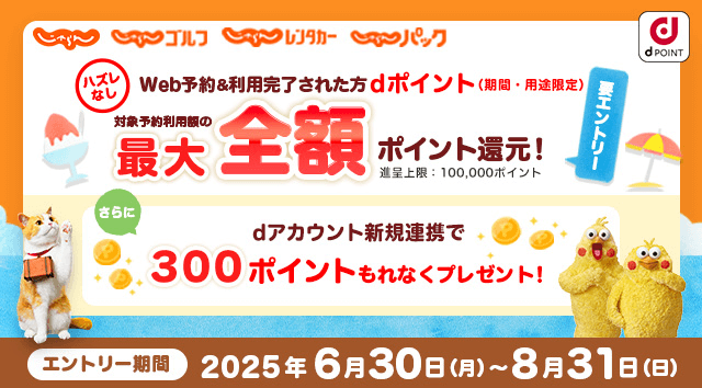じゃらん じゃらんゴルフ じゃらんレンタカー じゃらんパック dPOINT ハズレなし Web予約＆利用完了された方 dポイント（期間・用途限定） 対象予約利用額の最大全額ポイント還元！進呈上限：100,000ポイント 要エントリー さらにdアカウント新規連携で300ポイントもれなくプレゼント！ エントリー期間2025年6月30日（月）～8月31日（日）