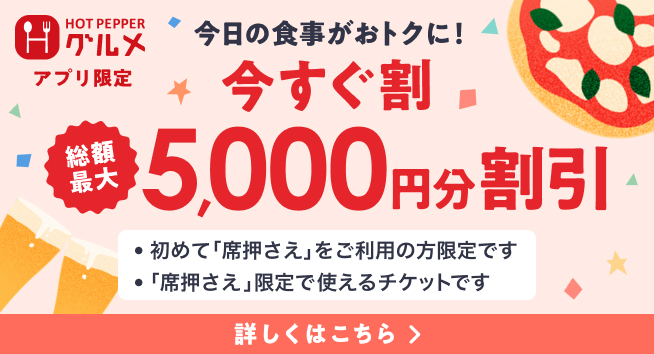 HOT PEPPER グルメ アプリ限定 今日の食事がおトクに！ 今すぐ割 総額最大 5,000円分割引 ・初めて「席押さえ」をご利用の方限定です ・「席押さえ」限定で使えるチケットです 詳しくはこちら