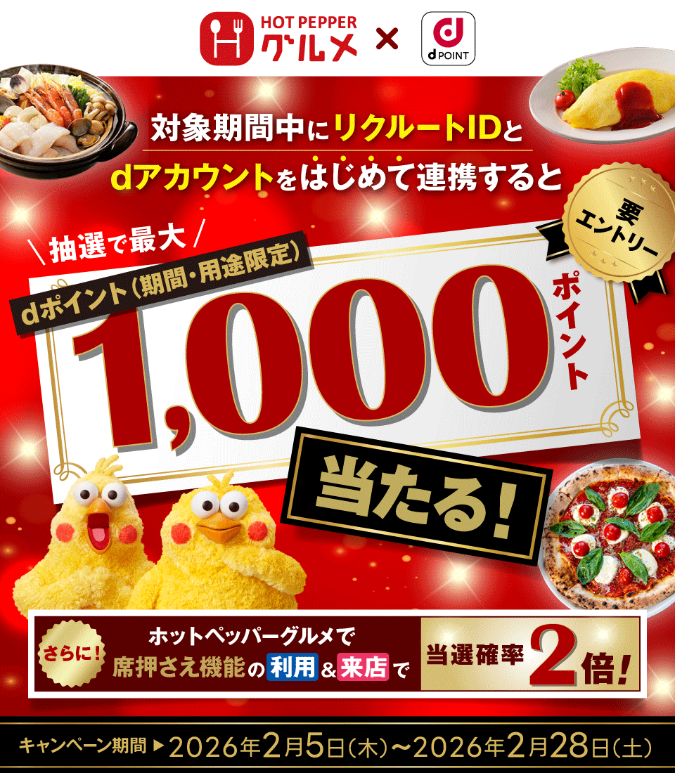 HOT PEPPER グルメ × dPOINT 対象期間中にリクルートIDとdアカウントをはじめて連携すると 抽選で最大 dポイント（期間・用途限定） 1,000ポイント当たる！ さらに！ホットペッパーグルメで席押さえ機能の利用＆来店で 当選確率2倍！ 要エントリー キャンペーン期間 2026年2月5日（木）～2026年2月28日（土）