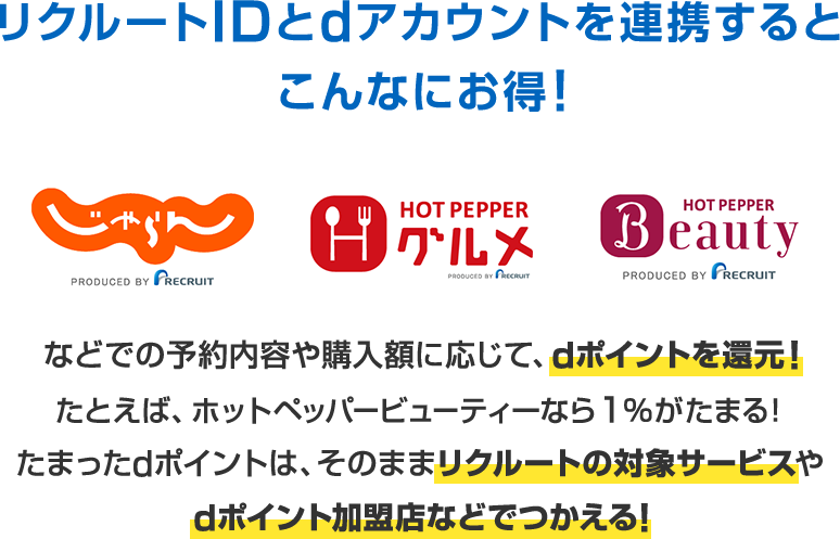 リクルートIDとdアカウントを連携するとこんなにお得！ じゃらん ホットペッパーグルメ ホットペッパービューティー などでの予約内容や購入額に応じて、dポイントを還元！たとえば、ホットペッパービューティーなら1％がたまる！たまったdポイントは、そのままリクルートの対象サービスやdポイント加盟店などでつかえる！