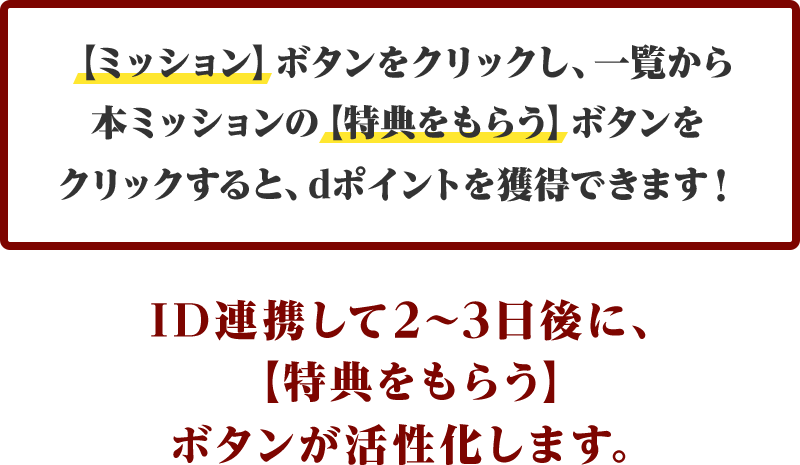【ミッション】ボタンをクリックし、一覧から本ミッションの【特典をもらう】ボタンをクリックすると、dポイントを獲得できます！ID連携して2～3日後に、【特典をもらう】ボタンが活性化します。