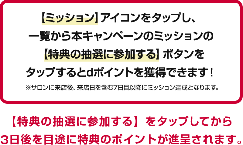 【ミッション】アイコンをタップし、一覧から本キャンペーンのミッションの【特典の抽選に参加する】ボタンをタップするとdポイントを獲得できます！※サロンに来店後、来店日を含む7日目以降にミッション達成となります。【特典の抽選に参加する】をタップしてから3日後を目途に特典のポイントが進呈されます。