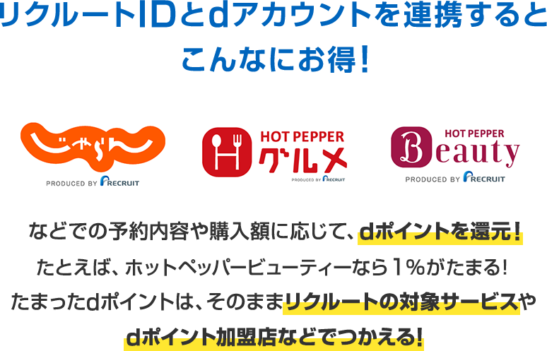 リクルートIDとdアカウントを連携するとこんなにお得！ じゃらん ホットペッパーグルメ ホットペッパービューティー などでの予約内容や購入額に応じて、dポイントを還元！たとえば、ホットペッパービューティーなら1％がたまる！たまったdポイントは、そのままリクルートの対象サービスやdポイント加盟店などでつかえる！
