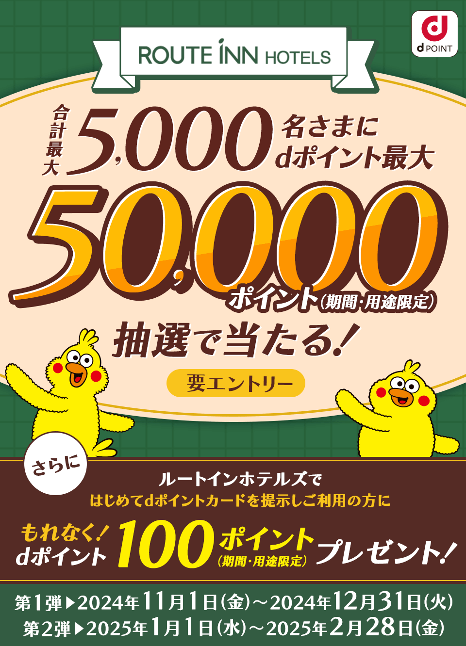 ルートインホテルズ dPOINT 合計最大5,000名さまにdポイント最大50,000ポイント（期間・用途限定）抽選で当たる！要エントリー さらに ルートインホテルズで はじめてdポイントカードを提示しご利用の方に もれなく！dポイント100ポイントプレゼント！（期間・用途限定）第1弾 2024年11月1日（金）～2024年12月31日（火）第2弾 2025年1月1日（水）～2025年2月28日（金）