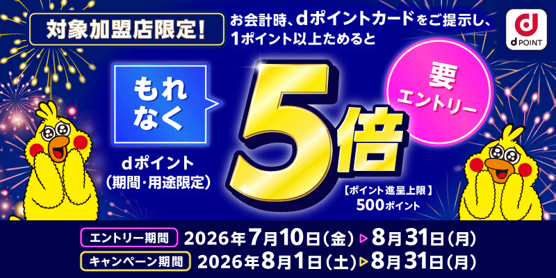 dポイント 対象加盟店限定！ お会計時、dポイントカードをご提示し、1ポイント以上ためると もれなくdポイント（期間・用途限定）5倍 要エントリー 【ポイント進呈上限】500ポイント エントリー期間：2026年7月10日（金）～8月31日（月） キャンペーン期間：2026年8月1日（土）～8月31日（月）