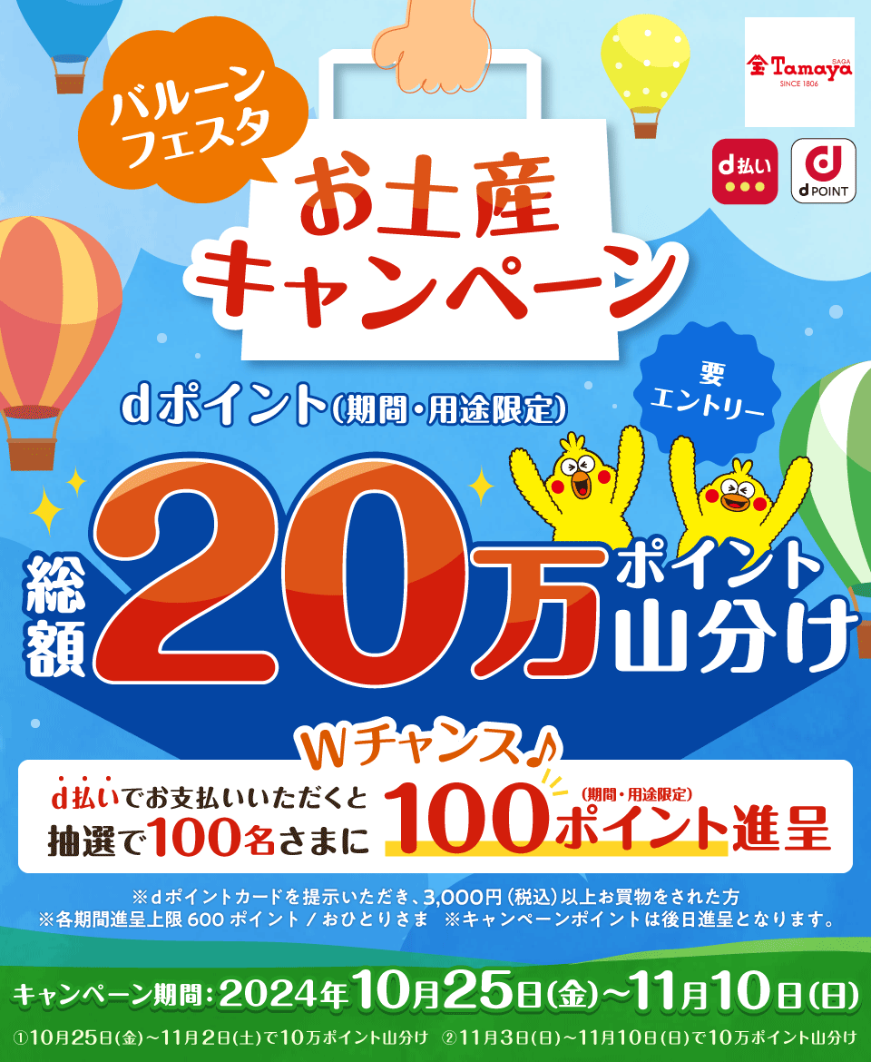 dPOINT d払い 佐賀玉屋 バルーンフェスタお土産キャンペーン dポイント（期間・用途限定）総額20万ポイント山分け Wチャンス♪ d払いでお支払いいただくと抽選で100名さまに100ポイント進呈（期間・用途限定） 要エントリー ※dポイントカードを提示いただき、3,000円（税込）以上お買物をされた方 ※各期間進呈上限600ポイント／おひとりさま ※キャンペーンポイントは後日進呈となります。 キャンペーン期間：2024年10月25日（金）～11月10日（日）①10月25日（金）～11月2日（土）で10万ポイント山分け ②11月3日（日）～11月10日（日）で10万ポイント山分け