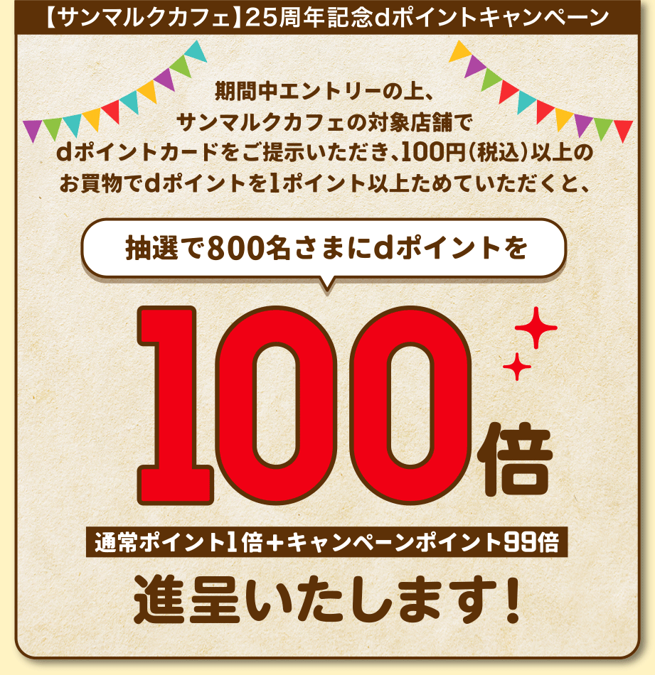 【サンマルクカフェ】25周年記念dポイントキャンペーン 期間中エントリーの上、サンマルクカフェの対象店舗でdポイントカードをご提示いただき、100円（税込）以上のお買物でdポイントを1ポイント以上ためていただくと、抽選で800名さまにdポイントを100倍 通常ポイント1倍＋キャンペーンポイント99倍進呈いたします！