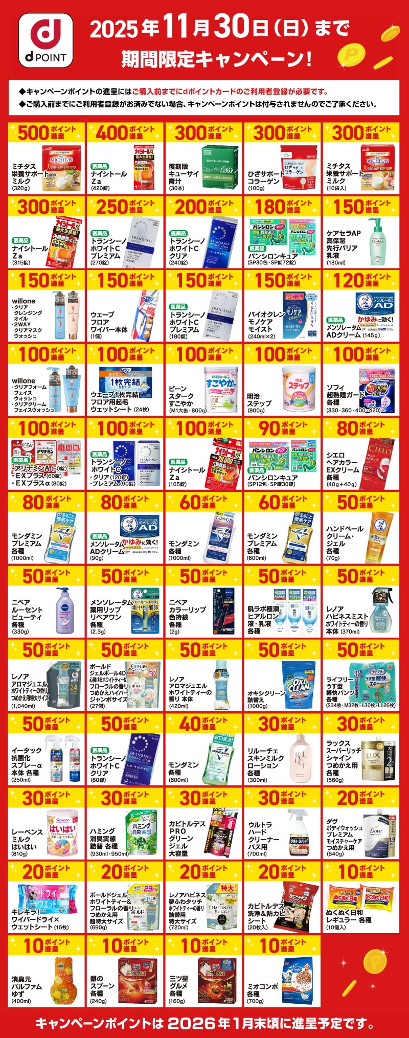 dPOINT 2025年11月30日（日）まで 期間限定キャンペーン！ ◆キャンペーンポイントの進呈にはご購入前までにdポイントカードのご利用者登録が必要です。 ◆ご購入前までにご利用者登録がお済みでない場合、キャンペーンポイントは付与されませんのでご了承ください。 500ポイント進呈　ミチタス栄養サポートミルク（320g）／400ポイント進呈 医薬品 ナイシトール Z a（420錠）／300ポイント進呈 復刻版キューサイ青汁（30本）／300ポイント進呈 ひざサポートコラーゲン（100g）／300ポイント進呈 ミチタス栄養サポートミルク（10袋入）／300ポイント進呈 医薬品 ナイシトール Z a（315錠）／250ポイント進呈 医薬品 トランシーノホワイトCプレミアム（270錠）／200ポイント進呈 医薬品 トランシーノホワイトCクリア（240錠）／180ポイント進呈 医薬品 パンシロンキュア（SP30包・SP錠72錠）／150ポイント進呈 ケアセラAP 高保湿 先行バリア 乳液（270錠）／150ポイント進呈 willone ・クリアクレンジングオイル ・2WAYクリアマスクウォッシュ／150ポイント進呈 ウェーブ フロアワイパー本体（1個）／150ポイント進呈 医薬品 トランシーノホワイトCプレミアム（180錠）／150ポイント進呈 バイオクレン モノケア モイスト（240ml×2）／120ポイント進呈 医薬品 メンソレータムADクリーム（145g）／100ポイント進呈 willone ・クリアフォームフェイスウォッシュ ・クリアクリームフェイスウォッシュ／100ポイント進呈 ウェーブ1枚完結フロア用起毛ウェットシート（24枚）／100ポイント進呈 ビーンスターク すこやか（M1大缶・800g）／100ポイント進呈 明治 ステップ（800g）／100ポイント進呈 ソフィ 超熟睡ガード各種（330・360・400・420）／100ポイント進呈 医薬品 トランシーノホワイトC ・クリア（120錠） ・プレミアム（90錠）／100ポイント進呈 医薬品 ナイシトール Z a（105錠）／90ポイント進呈 医薬品 パンシロンキュア（SP12包・SP錠30錠）／80ポイント進呈 シエロ ヘアカラーEXクリーム各種（40g＋40g）／80ポイント進呈 モンダミンプレミアム各種（1000ml）／80ポイント進呈 医薬品 メンソレータムADクリーム（90g）／60ポイント進呈 モンダミン各種（1000ml）／60ポイント進呈 モンダミンプレミアム各種（600ml）／50ポイント進呈 ハンドベール クリーム・ジェル各種（70g）／50ポイント進呈 ニベア ルーセントビューティ各種（330g）／50ポイント進呈 メンソレータム薬用リップ リペアワン各種（2.3g）／50ポイント進呈 ニベア カラーリップ色持続各種（2g）／50ポイント進呈 肌ラボ極潤ヒアルロン液・乳液各種／50ポイント進呈 レノア ハピネスミスト ホワイトティーの香り 本体（370ml）／50ポイント進呈 レノア アロマジュエル ホワイトティーの香り つめかえ用特大サイズ（1,040ml）／50ポイント進呈 ボールド ジェルボール4D 心弾けるホワイトティー＆フローラルの香り つめかえハイパー ジャンボサイズ（27個）／50ポイント進呈 レノア アロマジュエル ホワイトティーの香り 本体（420ml）／50ポイント進呈 オキシクリーン詰替え（1000g）／50ポイント進呈 ライフリー うす型軽快パンツ各種（S34枚・M32枚・L30枚・LL26枚）／50ポイント進呈 イータック 抗菌化スプレーα 本体 各種（250ml）／50ポイント進呈 医薬品 トランシーノホワイトCクリア（60錠）／40ポイント進呈 モンダミン 各種（600ml）／30ポイント進呈 リルーチェ スキンミルクローション 各種（300ml）／30ポイント進呈 ラックス スーパーリッチシャイン つめかえ用 各種（560g）／30ポイント進呈 レーベンスミルクはいはい（810g）／30ポイント進呈 ラックス ハミング 消臭実感 詰替 各種（930ml・950ml）／30ポイント進呈 カビトルデスPROグリーンジェル大容量／30ポイント進呈 ウルトラハードクリーナー バス用（700ml）／20ポイント進呈 ダヴ ボディウォッシュプレミアム モイスチャーケア つめかえ用（640g）／20ポイント進呈 キレキラ！ ワイパードライ×ウェットシート（16枚）／20ポイント進呈 ボールド ホワイトティー＆フローラルの香り つめかえ用 超特大サイズ（690g）／20ポイント進呈 レノアハピネス ホワイトティー＆フローラルの香り 詰替用 特大サイズ（720ml）／20ポイント進呈 カビトルデス洗浄＆防カビシート（20枚入）／10ポイント進呈 ぬくぬく日和 レギュラー 各種（10個入）／10ポイント進呈 消臭元パルファムゆず（400ml）／10ポイント進呈 銀のスプーン 各種（240g）／10ポイント進呈 三ツ星グルメ 各種（160g）／10ポイント進呈 ミオコンボ 各種（700g）／ キャンペーンポイントは2026年1月末頃に進呈予定です。