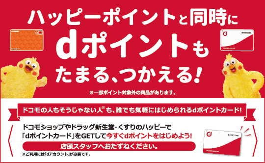 ハッピーポイントと同時にdポイントもたまる、つかえる！※一部ポイント対象外の商品があります。 ドコモの人もそうじゃない人※も、誰でも気軽にはじめられるdポイントカード！ ドコモショップやドラッグ新生堂・くすりのハッピーで「dポイントカード」をGETして今すぐdポイントをはじめよう！ 店頭スタッフへおたずねください。 ※ご利用には「dアカウント」が必要です。