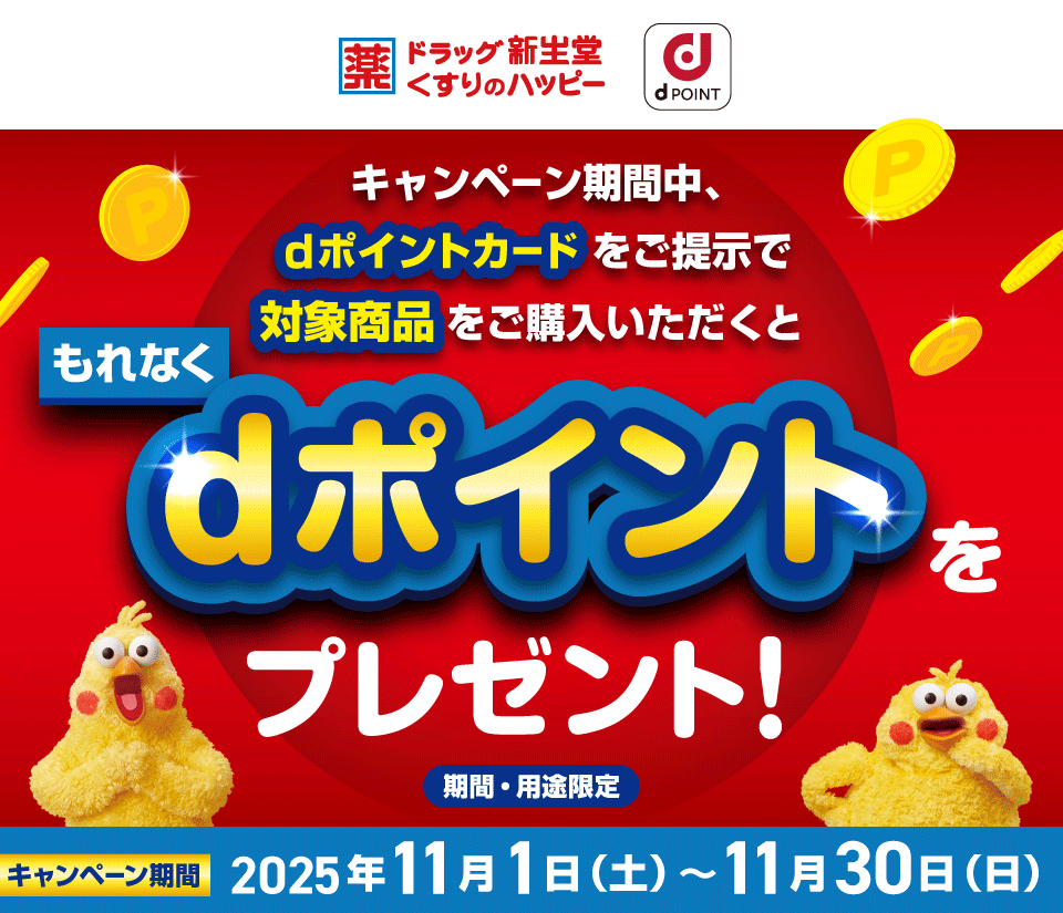 ドラッグ 新生堂 くすりのハッピー dPOINT キャンペーン期間中、dポイントカードをご提示で対象商品をご購入いただくと もれなくdポイントをプレゼント！ 期間・用途限定 キャンペーン期間 2025年11月1日（土）～11月30日（日）