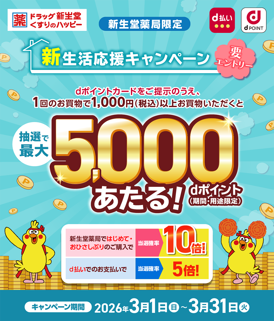 新生堂薬局限定 新生活応援キャンペーン 要エントリー dポイントカードをご提示のうえ、1回のお買物で1,000円(税込)以上お買物いただくと抽選で最大5,000dポイント(期間・用途限定)があたる！ キャンペーン期間:2026年3月1日(日)〜2026年3月31日(火)