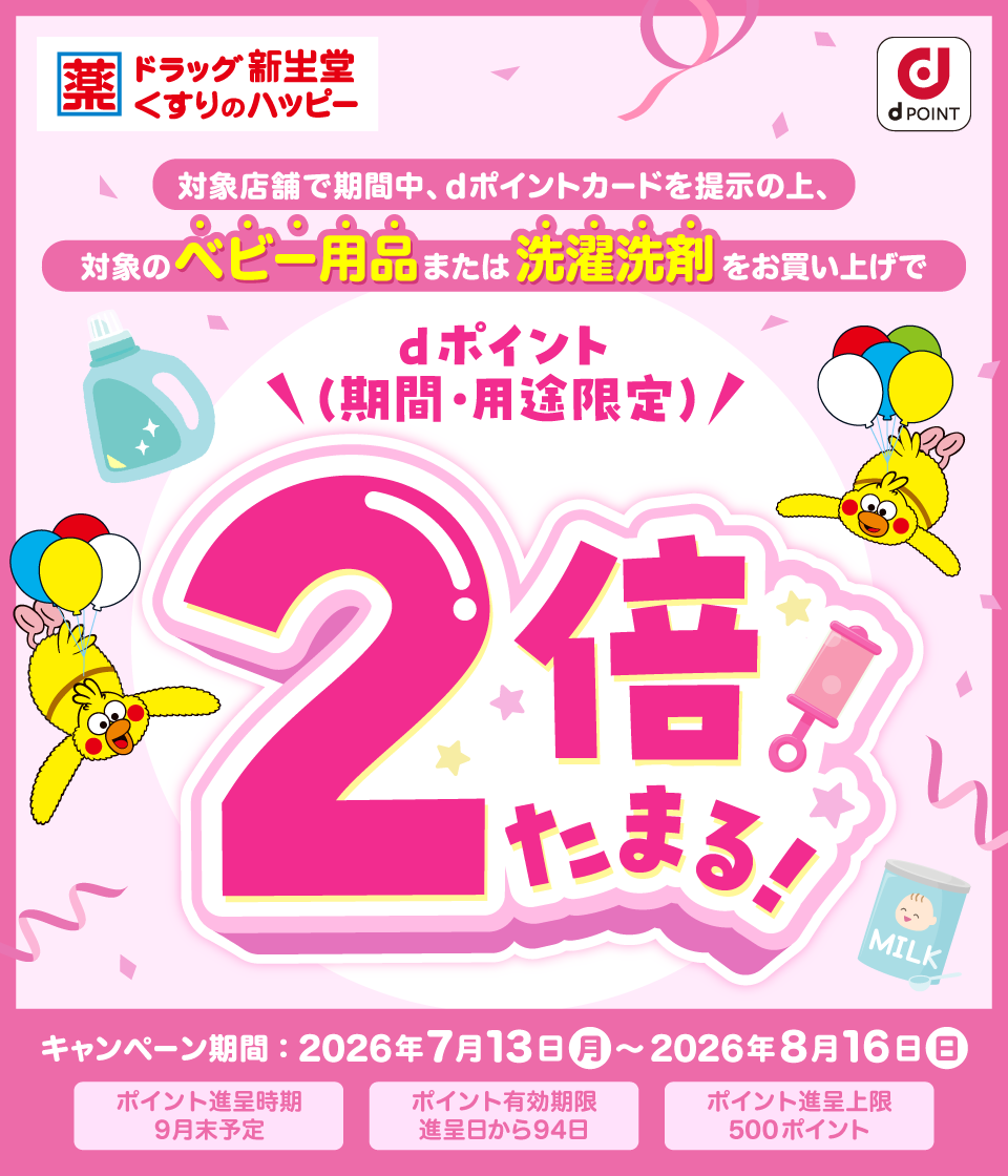 ドラッグ新生堂 くすりのハッピー dポイント 対象店舗で期間中、dポイントカードを提示の上、対象のベビー用品または洗濯洗剤をお買い上げで dポイント(期間・用途限定)2倍たまる! キャンペーン期間:2026年7月13日(月)~2026年8月16日(日)ポイント進呈時期 9月末予定 ポイント有効期限 進呈日から94日 ポイント進呈上限 500ポイント