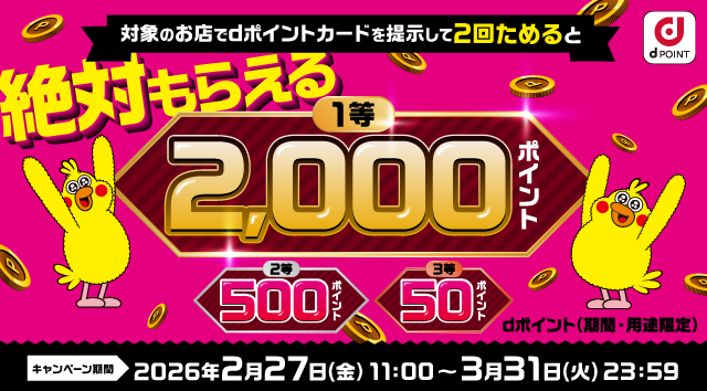 dポイント 対象のお店でdポイントカードを提示して2回ためると 1等 2,000ポイント 2等 500ポイント 3等 50ポイント dポイント（期間・用途限定） キャンペーン期間 2026年2月27日（金）11：00 ～ 3月31日（火） 23：59