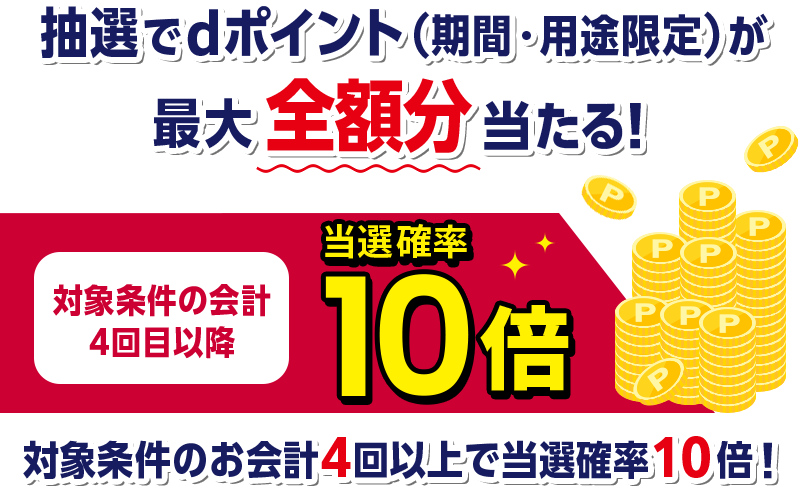 抽選でdポイント（期間・用途限定）が最大全額分当たる！ 対象条件の会計4回目以降 当選確率10倍 対象条件のお会計4回以上で当選確率10倍！