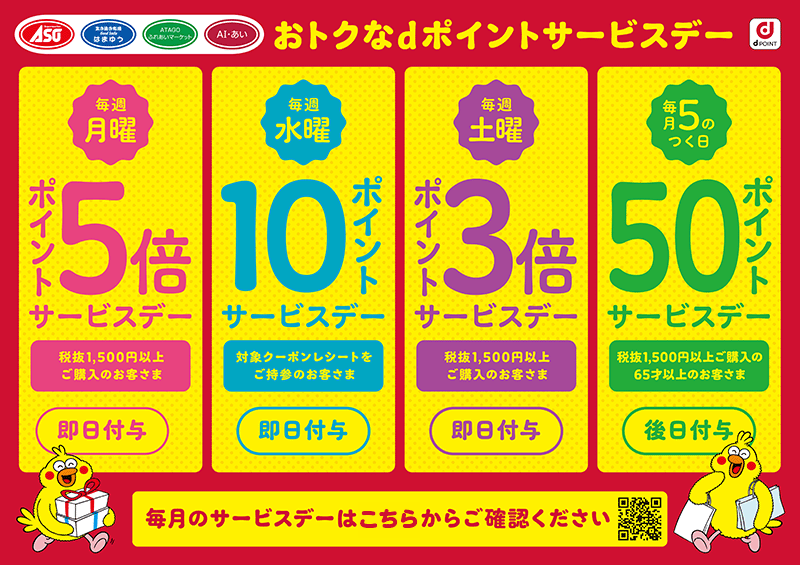 ASO はまゆう ATAGOふれあいマーケット AI・あい dPOINT おトクなdポイントサービスデー 毎週月曜 ポイント5倍サービスデー 税抜1,500円以上ご購入のお客さま 即日付与 毎週水曜 10ポイントサービスデー 対象クーポンレシートをご持参のお客さま 即日付与 毎週土曜 ポイント3倍サービスデー 税抜1,500円以上ご購入のお客さま 即日付与 毎月5のつく日 50ポイントサービスデー 税抜1,500円以上ご購入の65才以上のお客さま 後日付与 毎月のサービスデーはこちらからご確認ください