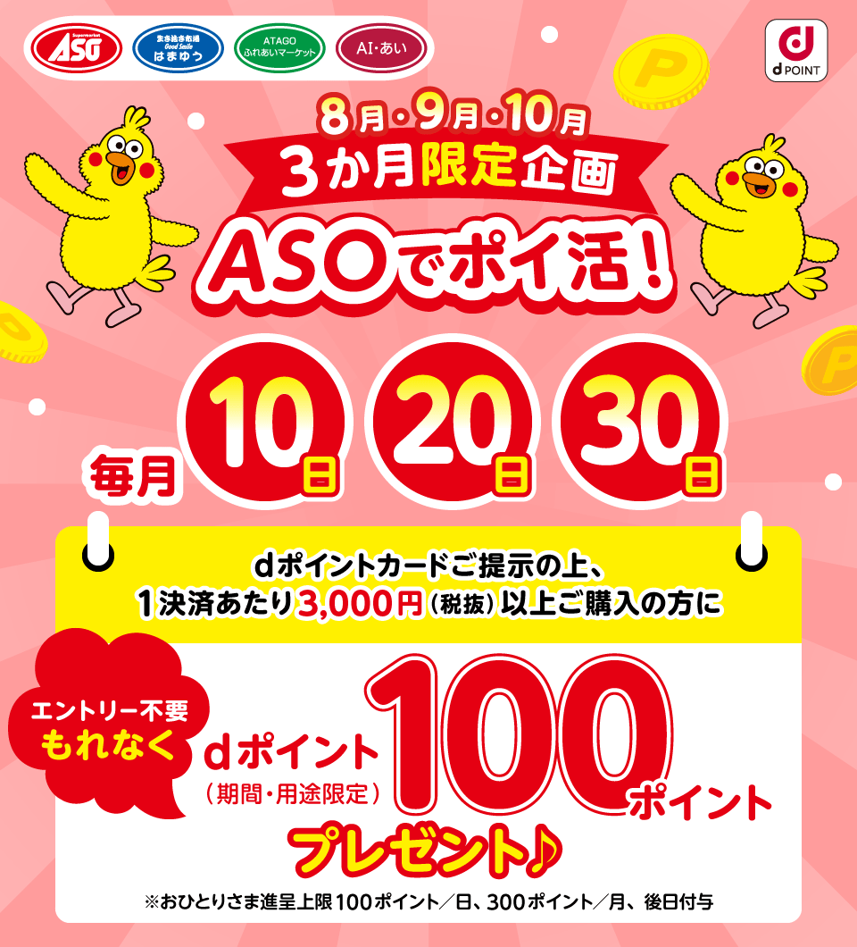ASO はまゆう ATAGOふれあいマーケット AI・あい dPOINT 8月・9月・10月 3か月限定企画 ASOでポイ活！ 毎月10日20日30日 dポイントカードご提示の上、1決済あたり3,000円（税抜）以上ご購入の方に もれなく dポイント（期間・用途限定） 100ポイント プレゼント エントリー不要 ※おひとりさま進呈上限 100ポイント／日、300ポイント／月、後日付与