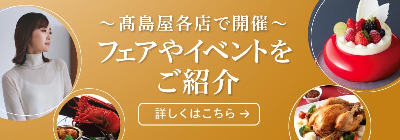 ～髙島屋各店で開催～ フェアやイベントをご紹介 詳しくはこちら