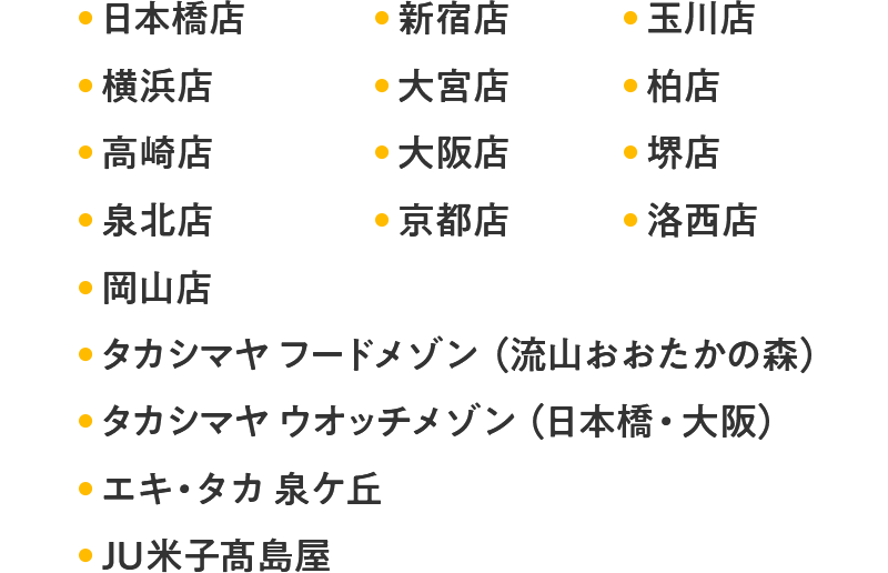 日本橋店 新宿店 玉川店 横浜店 大宮店 柏店 高崎店 大阪店 堺店 泉北店 京都店 洛西店 岡山店 タカシマヤ フードメゾン（流山おおたかの森） タカシマヤ ウオッチメゾン（日本橋・大阪） エキ・タカ 泉ケ丘 JU米子髙島屋 