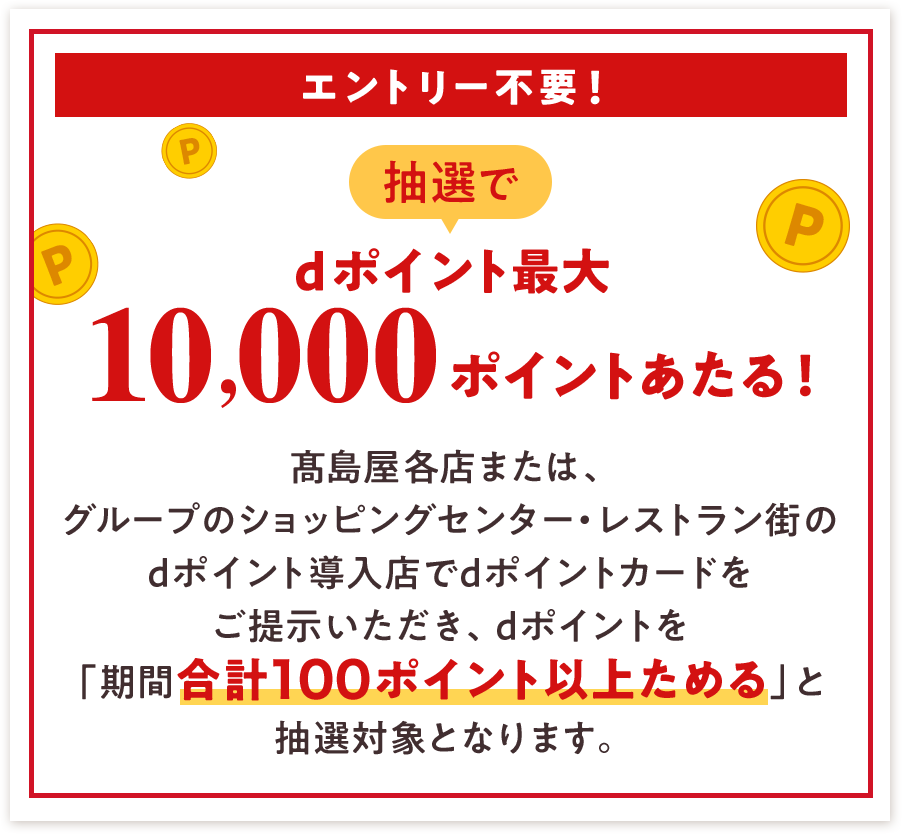 エントリー不要！ 抽選でdポイント最大10,000ポイントあたる！ 髙島屋各店または、グループのショッピングセンター・レストラン街のdポイント導入店でdポイントカードをご提示いただき、dポイントを「期間合計100ポイント以上ためる」と 抽選対象となります。