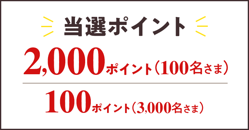 当選ポイント 2,000ポイント （100名さま） 100ポイント （3,000名さま）