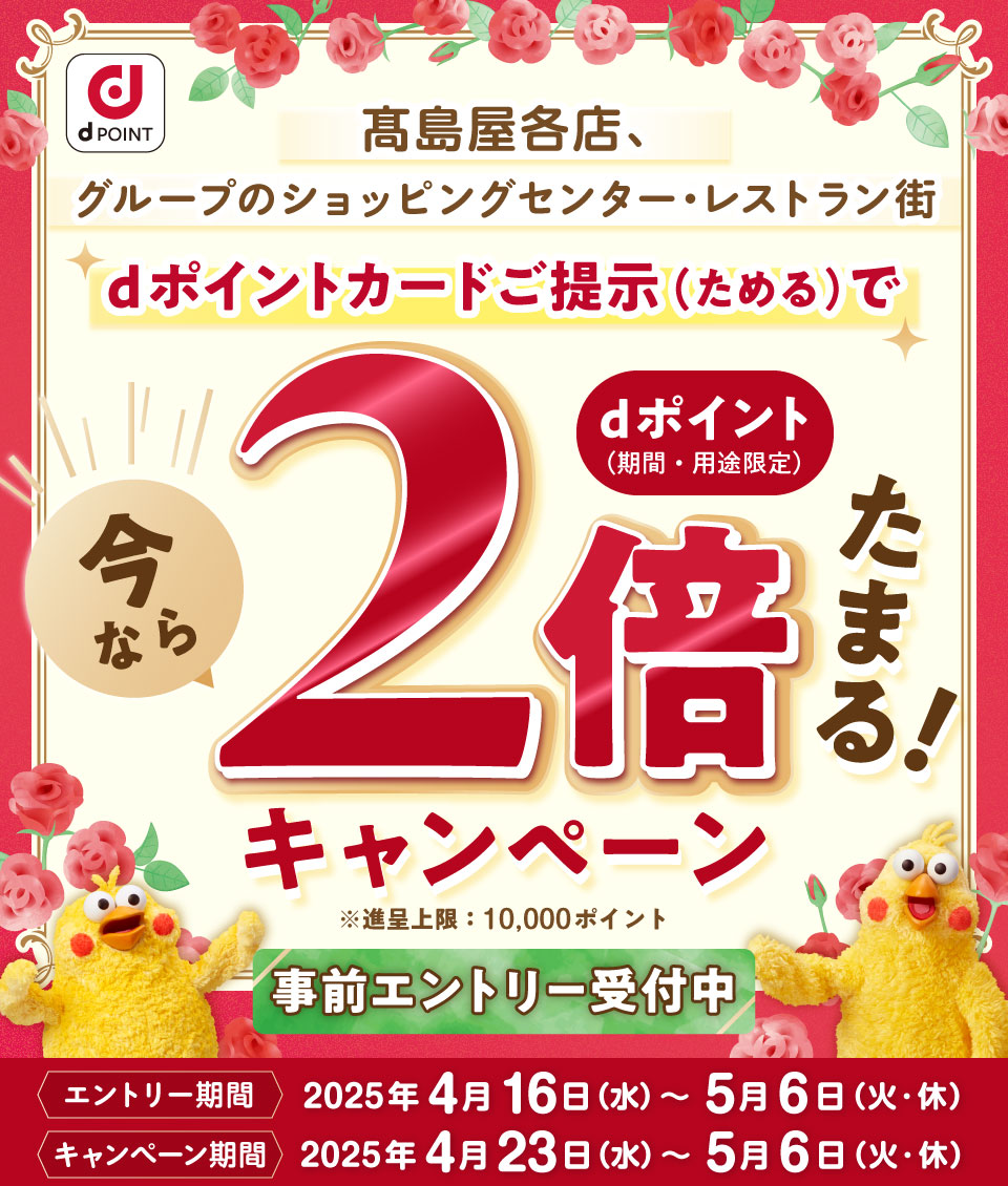 dPOINT 髙島屋各店、グループのショッピングセンター・レストラン街 dポイントカードご提示（ためる）で 今ならdポイント（期間・用途限定）2倍たまる！キャンペーン 進呈上限：10,000ポイント 事前エントリー受付中 エントリー期間：2025年4月16日（水）～5月6日（火・休） キャンペーン期間：2025年4月23日（水）～5月6日（火・休）