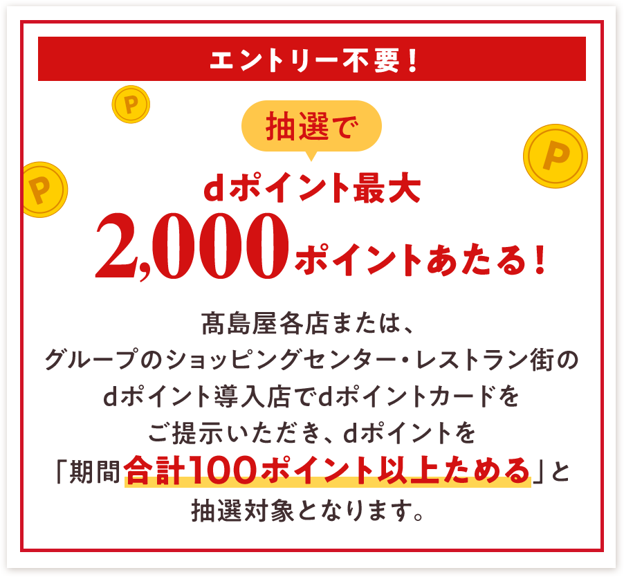 エントリー不要! 抽選でdポイント最大2,000ポイントあたる! 髙島屋各店または、グループのショッピングセンター・レストラン街のdポイント導入店でdポイントカードをご提示いただき、dポイントを「期間合計100ポイント以上ためる」と 抽選対象となります。