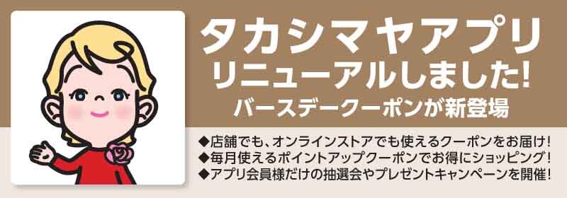 タカシマヤアプリリニューアルしました！ バースデークーポンが新登場 店舗でも、オンラインストアでも使えるクーポンをお届け！ 毎月使えるポイントアップクーポンでお得にショッピング！ アプリ会員様だけの抽選会やプレゼントキャンペーンを開催！