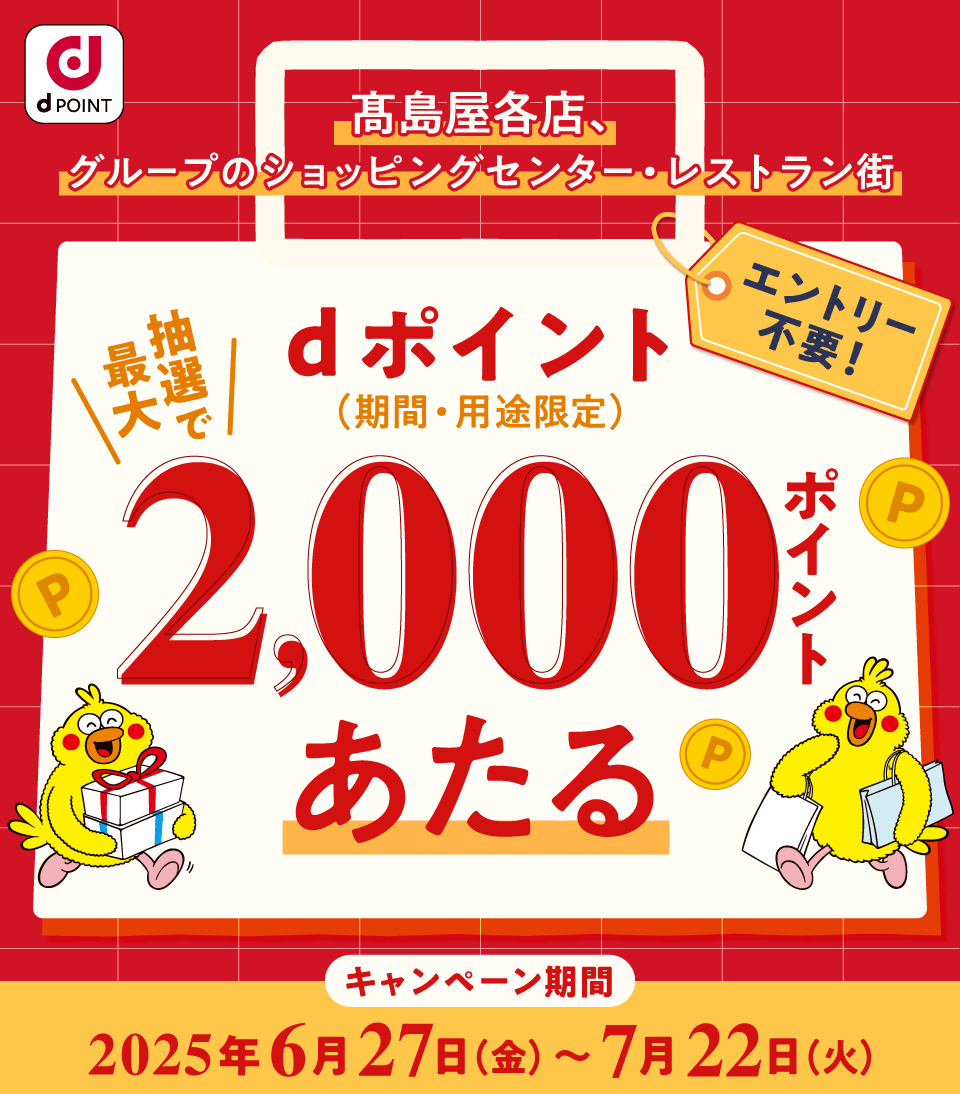 d POINT 髙島屋各店、グループのショッピングセンター・レストラン街 エントリー不要！ 抽選で最大dポイント（期間・用途限定）2,000ポイントあたる キャンペーン期間 2025年6月27日（金）～7月22日（火）