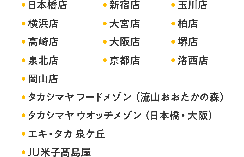 日本橋店 新宿店 玉川店 横浜店 大宮店 柏店 高崎店 大阪店 堺店 泉北店 京都店 洛西店 岡山店 タカシマヤ フードメゾン(流山おおたかの森) タカシマヤ ウオッチメゾン(日本橋・大阪) エキ・タカ 泉ケ丘 JU米子髙島屋