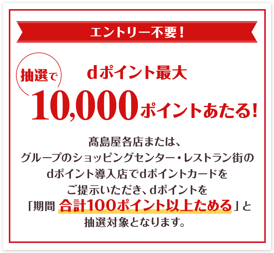 エントリー不要！ 抽選でdポイント最大10,000ポイントあたる！ 髙島屋各店または、グループのショッピングセンター・レストラン街のdポイント導入店でdポイントカードをご提示いただき、dポイントを「期間合計100ポイント以上ためる」と 抽選対象となります。