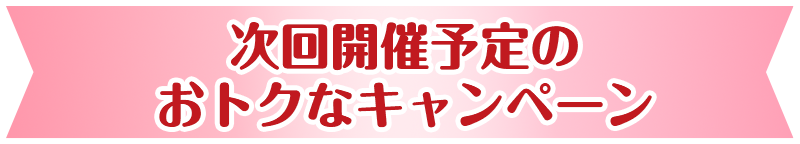 次回開催予定のおトクなキャンペーン