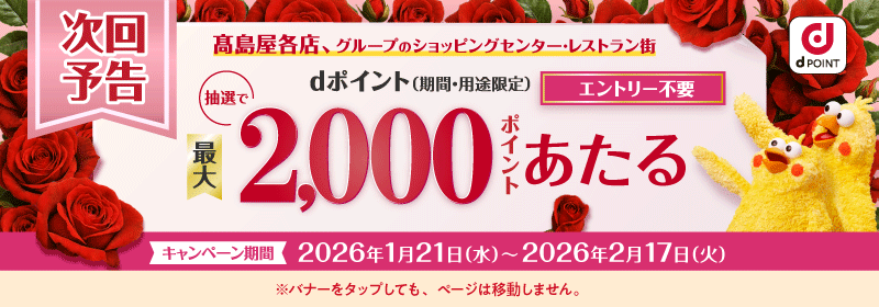 dPOINT 次回予告 髙島屋各店、グループのショッピングセンター・レストラン街 抽選で最大dポイント（期間・用途限定） 2,000ポイントあたる エントリー不要 キャンペーン期間 2026年1月21日（水）〜2026年2月17日（火） ※バナーをタップしても、ページは移動しません。