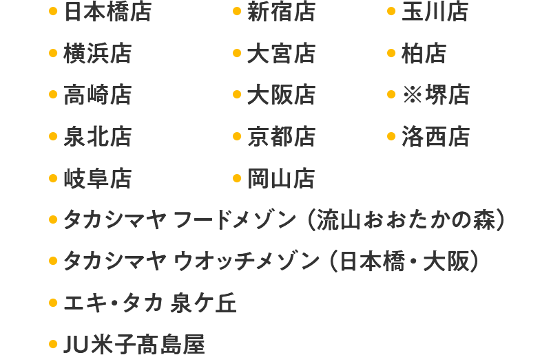 日本橋店 新宿店 玉川店 横浜店 大宮店 柏店 高崎店 大阪店 ※堺店 泉北店 京都店 洛西店 岡山店 タカシマヤ フードメゾン（流山おおたかの森） タカシマヤ ウオッチメゾン（日本橋・大阪） エキ・タカ 泉ケ丘 JU米子髙島屋 
