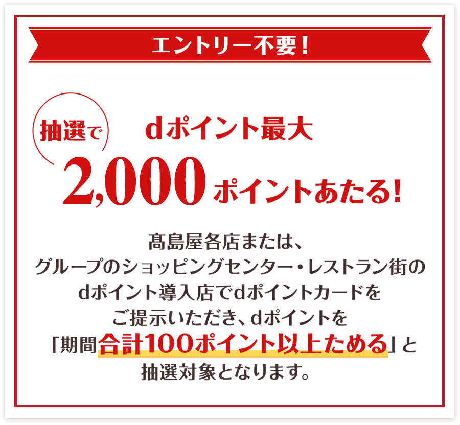 エントリー不要！ 抽選でdポイント最大2,000ポイントあたる！ 髙島屋各店または、グループのショッピングセンター・レストラン街のdポイント導入店でdポイントカードをご提示いただき、dポイントを「期間合計100ポイント以上ためる」と 抽選対象となります。