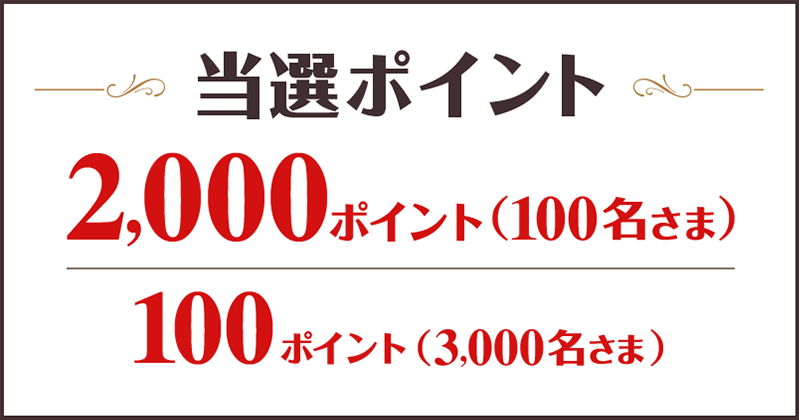 当選ポイント 2,000ポイント （100名さま） 100ポイント （3,000名さま）