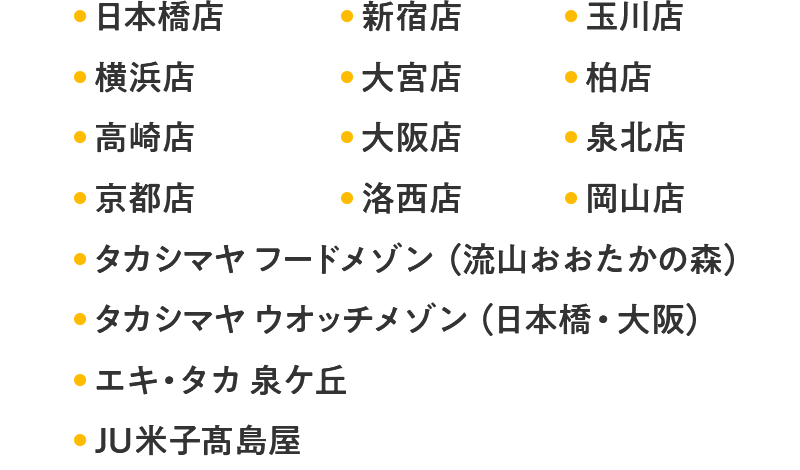 日本橋店 新宿店 玉川店 横浜店 大宮店 柏店 高崎店 大阪店 堺店 泉北店 京都店 洛西店 岡山店 タカシマヤ フードメゾン（流山おおたかの森） タカシマヤ ウオッチメゾン（日本橋・大阪） エキ・タカ 泉ケ丘 JU米子髙島屋 