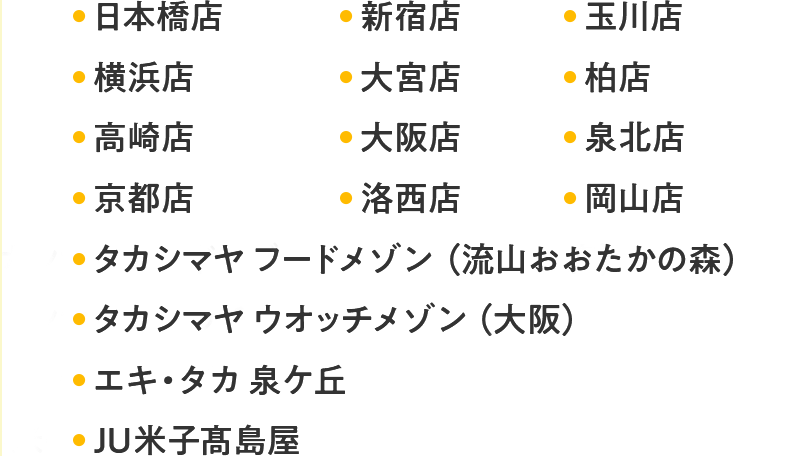 日本橋店 新宿店 玉川店 横浜店 大宮店 柏店 高崎店 大阪店 泉北店 京都店 洛西店 岡山店 タカシマヤ フードメゾン（流山おおたかの森） タカシマヤ ウオッチメゾン（大阪） エキ・タカ 泉ケ丘 JU米子髙島屋