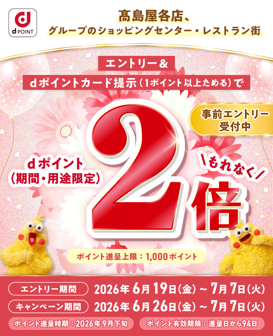 dポイント 髙島屋各店、グループのショッピングセンター・レストラン街 エントリー＆dポイントカード提示（1ポイント以上ためる）でもれなくdポイント（期間・用途限定）2倍 事前エントリー受付中 ポイント進呈上限：1,000ポイント エントリー期間 2026年6月19日（金）～7月7日（火） キャンペーン期間 2026年6月26日（金）～7月7日（火） ポイント進呈時期：2026年9月下旬 ポイント有効期限：進呈日から94日