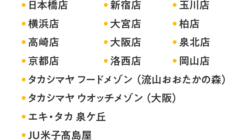 日本橋店 新宿店 玉川店 横浜店 大宮店 柏店 高崎店 大阪店 泉北店 京都店 洛西店 岡山店 タカシマヤ フードメゾン（流山おおたかの森） タカシマヤ ウオッチメゾン（大阪） エキ・タカ 泉ケ丘 JU米子髙島屋