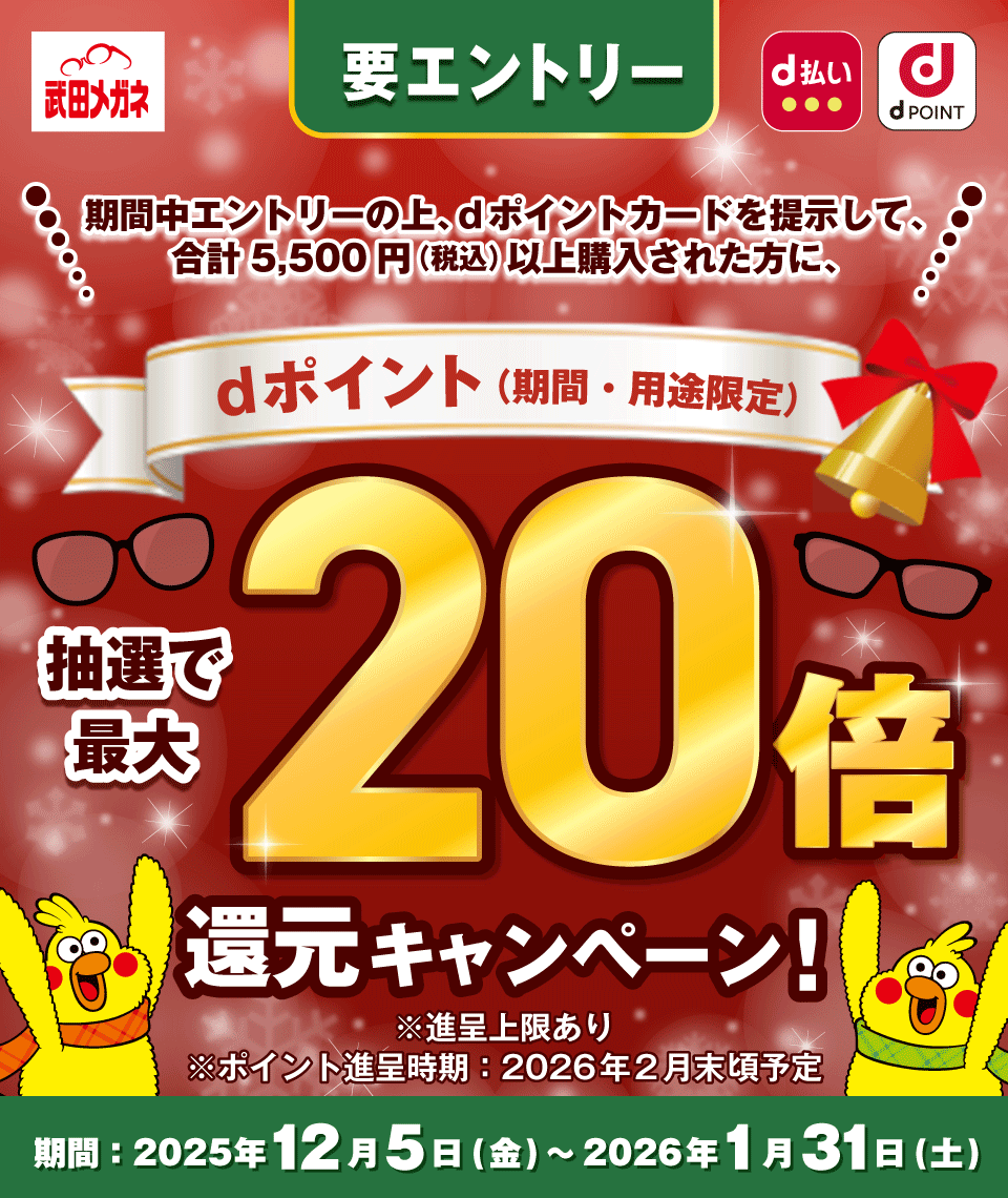 武田メガネ d払い dPOINT 要エントリー 期間中エントリーの上、dポイントカードを提示して、合計5,500円(税込)以上購入された方に、dポイント(期間・用途限定) 抽選で最大20倍還元キャンペーン! ※進呈上限あり ※ポイント進呈時期:2026年2月末頃予定 期間:2025年12月5日(金) ~ 2026年1月31日(土)