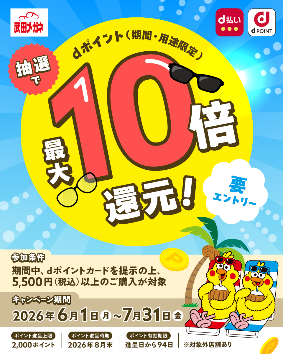 武田メガネ d払い dポイント 抽選でdポイント（期間・用途限定）最大10倍還元！ 要エントリー 参加条件：期間中、dポイントカードを提示の上、5,500円（税込）以上のご購入が対象 キャンペーン期間：2026年6月1日（月）～7月31日（金） ポイント進呈上限：2,000ポイント ポイント進呈時期：2026年8月末 ポイント有効期限：進呈日から94日 ※対象外店舗あり