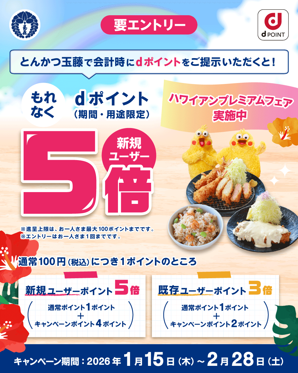 玉藤 dPOINT ハワイアンプレミアムフェア実施中 とんかつ玉藤で会計時にdポイントをご提示いただくと！ 新規ユーザー もれなくdポイント（期間・用途限定） 5倍 要エントリー ※進呈上限は、 お一人さま最大100ポイントまでです。 ※エントリーはお一人さま1回までです。 通常100円（税込）につき1ポイントのところ 新規ユーザーポイント5倍 通常ポイント1ポイント＋キャンペーンポイント4ポイント 既存ユーザーポイント3倍 通常ポイント1ポイント＋キャンペーンポイント2ポイント キャンペーン期間： 2026年1月15日（木）～2月28日（土）
