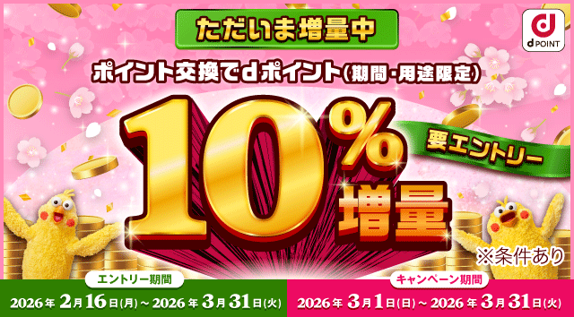 d POINT 事前エントリー受付中 ポイント交換でdポイント（期間・用途限定） 10％増量 要エントリー ※条件あり エントリー期間 2026年2月16日（月）～2026年3月31日（火） キャンペーン期間 2026年3月1日（日）～2026年3月31日（火）