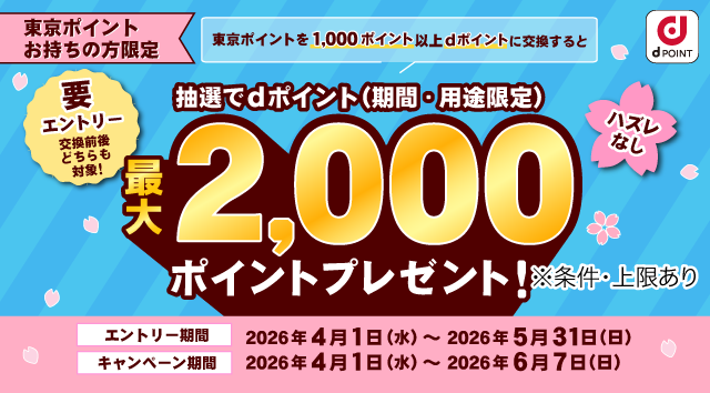 dポイント 東京ポイントお持ちの方限定 東京ポイントを1,000ポイント以上dポイントに交換すると抽選でdポイント（期間・用途限定）最大2,000ポイントプレゼント！ ※条件・上限あり 要エントリー 交換前後どちらも対象！ ハズレなし エントリー期間：2026年4月1日（水）～2026年5月31日（日） キャンペーン期間：2026年4月1日（水）～2026年6月7日（日）