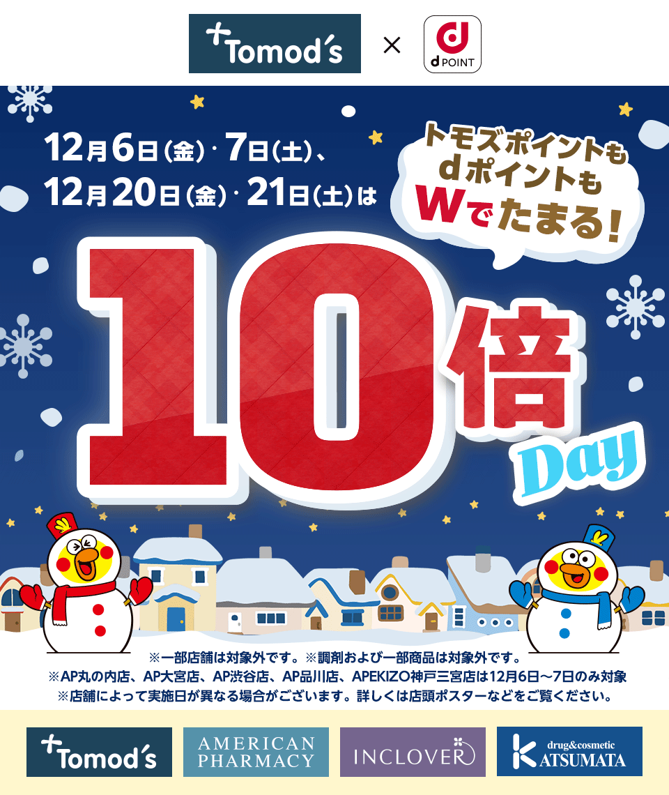 トモズ×dPOINT 12月6日（金）・7日（土）、12月20日（金）・21日（土）はトモズポイントもdポイントもWでたまる！10倍Day ※一部店舗は対象外です。 ※調剤および一部商品は対象外です。※AP丸の内店、AP大宮店、AP渋谷店、AP品川店、APEKIZO神戸三宮店は12月6日～7日のみ対象 ※店舗によって実施日が異なる場合がございます。詳しくは店頭ポスターなどをご覧ください。 トモズ アメリカンファーマシー インクローバー クスリのカツマタ