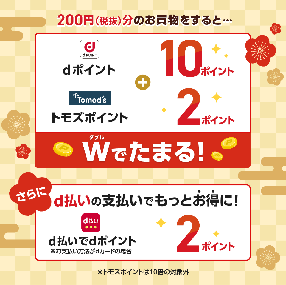 200円(税抜)分のお買物をすると・・・ dポイント+10ポイント トモズポイント+2ポイント Wでたまる! さらにd払いの支払いでもっとお得に! d払いでdポイント※お支払い方法がdカードの場合 2ポイント ※トモズポイントは10倍の対象外
