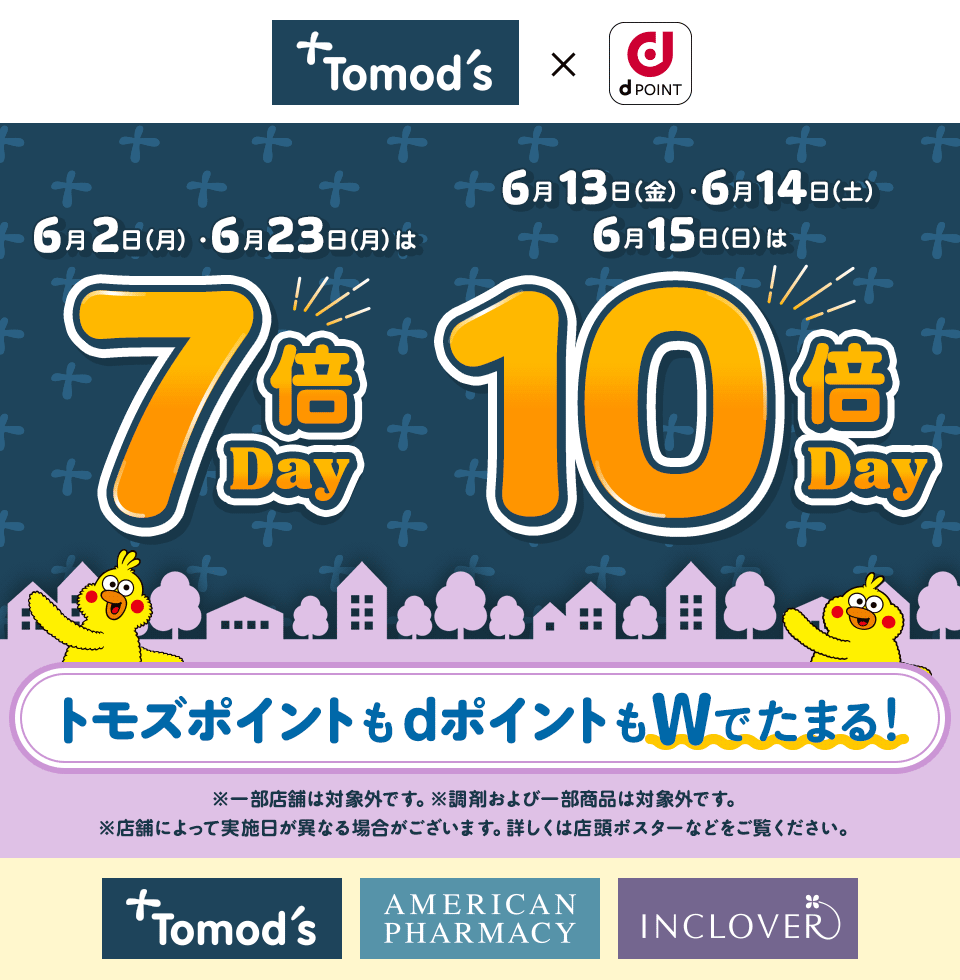 トモズ dPOINT 6月2日（月）・6月23日（月）は 7倍Day 6月13日（金）・6月14日（土）・6月15日（日）は 10倍Day トモズポイントもdポイントもWでたまる！ ※一部店舗は対象外です。※調剤および一部商品は対象外です。※店舗によって実施日が異なる場合がございます。詳しくは店頭ポスターなどをご覧ください。 トモズ アメリカンファーマシー インクローバー クスリのカツマタ