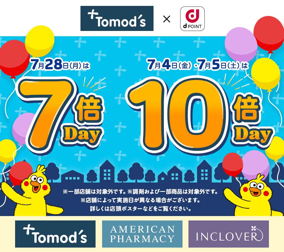 トモズ dPOINT 7月28日（月）は 7倍Day 7月4日（金）・7月5日（土）は 10倍Day ※一部店舗は対象外です。※調剤および一部商品は対象外です。※店舗によって実施日が異なる場合がございます。詳しくは店頭ポスターなどをご覧ください。 トモズ アメリカンファーマシー インクローバー