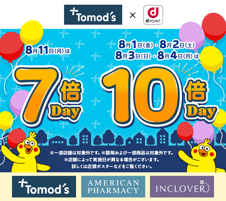 トモズ dPOINT 8月11日（月）は 7倍Day 8月1日（金）・8月2日（土） 8月3日（日）・8月4日（月）は 10倍Day ※一部店舗は対象外です。※調剤および一部商品は対象外です。※店舗によって実施日が異なる場合がございます。詳しくは店頭ポスターなどをご覧ください。 トモズ アメリカンファーマシー インクローバー